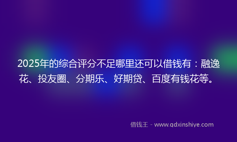 2025年的综合评分不足哪里还可以借钱有：融逸花、投友圈、分期乐、好期贷、百度有钱花等。