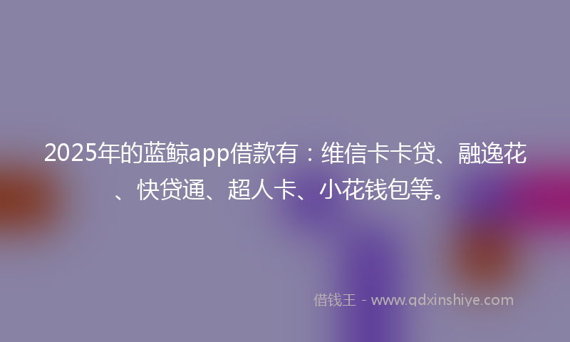 2025年的蓝鲸app借款有：维信卡卡贷、融逸花、快贷通、超人卡、小花钱包等。