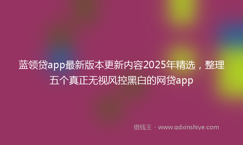 蓝领贷app最新版本更新内容2025年精选，整理五个真正无视风控黑白的网贷app