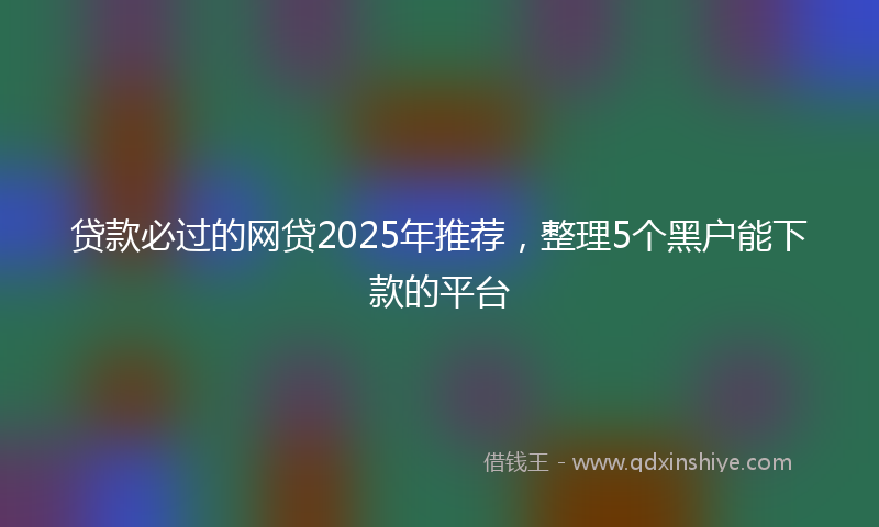 贷款必过的网贷2025年推荐，整理5个黑户能下款的平台
