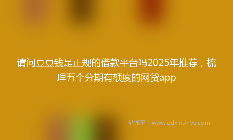 请问豆豆钱是正规的借款平台吗2025年推荐，梳理五个分期有额度的网贷app