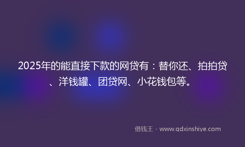 2025年的能直接下款的网贷有：替你还、拍拍贷、洋钱罐、团贷网、小花钱包等。