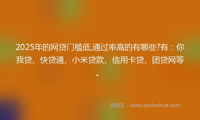 2025年的网贷门槛低,通过率高的有哪些?有：你我贷、快贷通、小米贷款、信用卡贷、团贷网等。