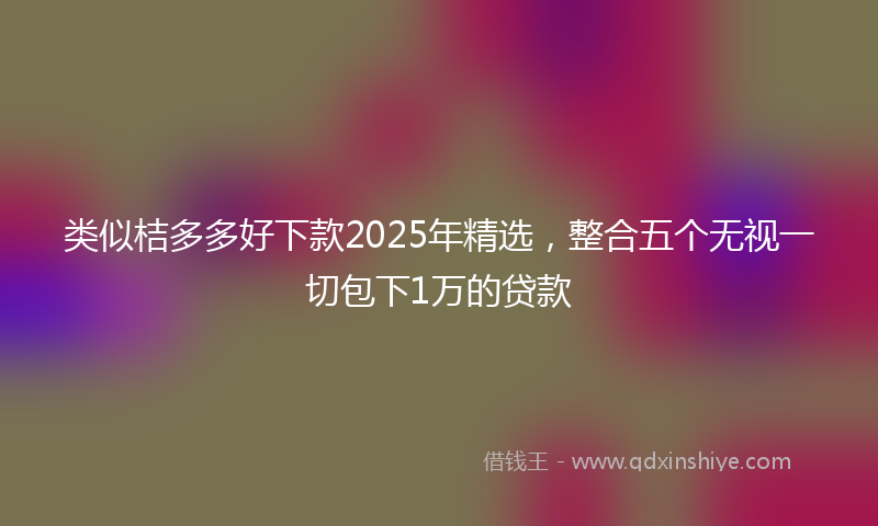 类似桔多多好下款2025年精选，整合五个无视一切包下1万的贷款