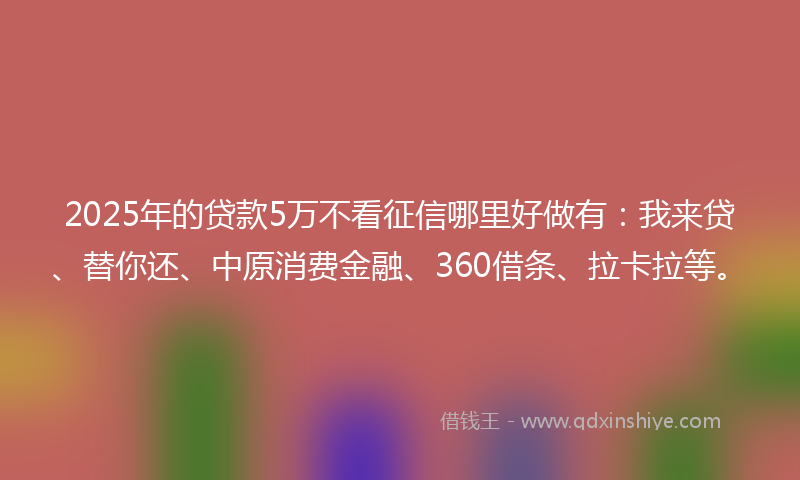 2025年的贷款5万不看征信哪里好做有：我来贷、替你还、中原消费金融、360借条、拉卡拉等。