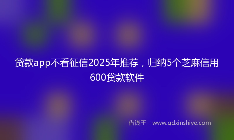 贷款app不看征信2025年推荐，归纳5个芝麻信用600贷款软件