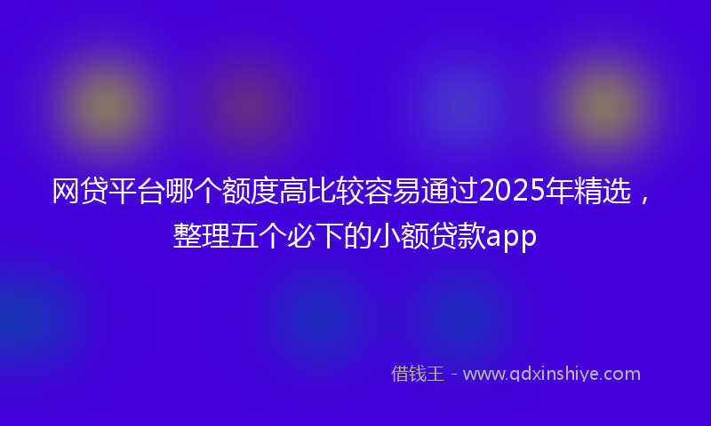 网贷平台哪个额度高比较容易通过2025年精选，整理五个必下的小额贷款app