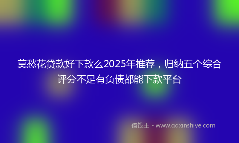 莫愁花贷款好下款么2025年推荐，归纳五个综合评分不足有负债都能下款平台