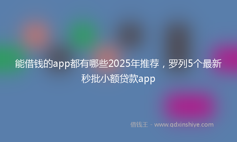 能借钱的app都有哪些2025年推荐，罗列5个最新秒批小额贷款app