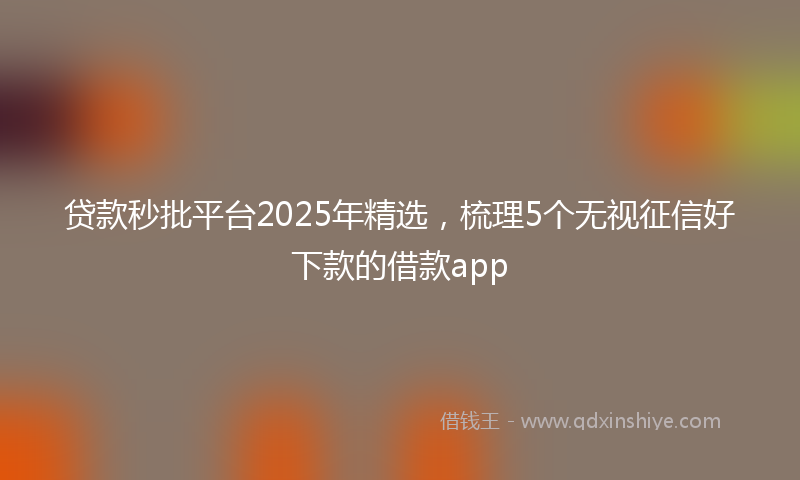 贷款秒批平台2025年精选，梳理5个无视征信好下款的借款app