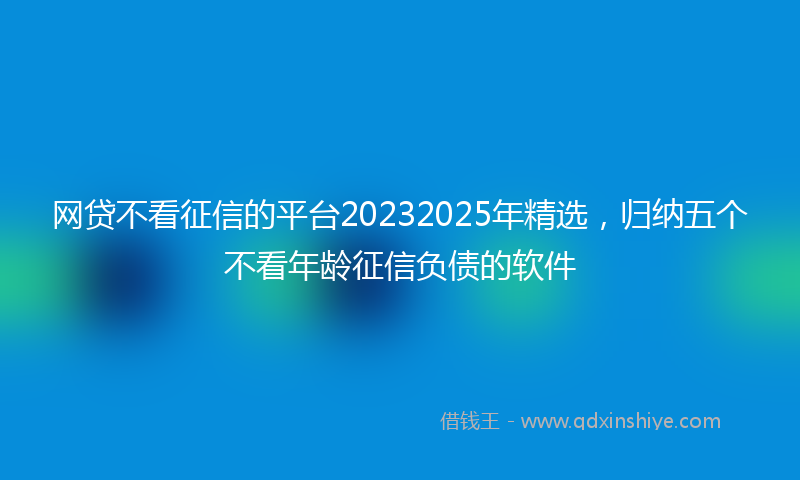 网贷不看征信的平台20232025年精选，归纳五个不看年龄征信负债的软件