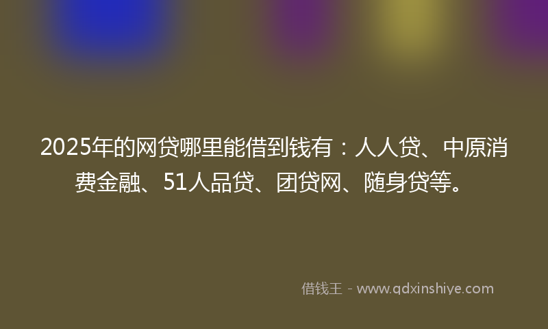 2025年的网贷哪里能借到钱有：人人贷、中原消费金融、51人品贷、团贷网、随身贷等。