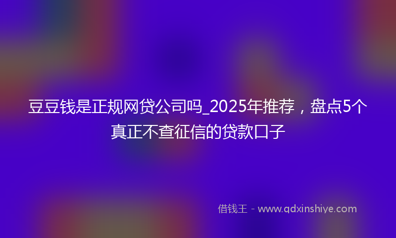 豆豆钱是正规网贷公司吗_2025年推荐，盘点5个真正不查征信的贷款口子