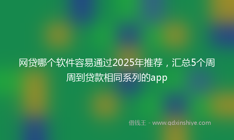 网贷哪个软件容易通过2025年推荐，汇总5个周周到贷款相同系列的app