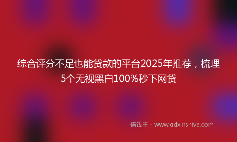 综合评分不足也能贷款的平台2025年推荐，梳理5个无视黑白100%秒下网贷