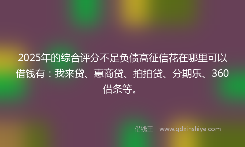 2025年的综合评分不足负债高征信花在哪里可以借钱有：我来贷、惠商贷、拍拍贷、分期乐、360借条等。
