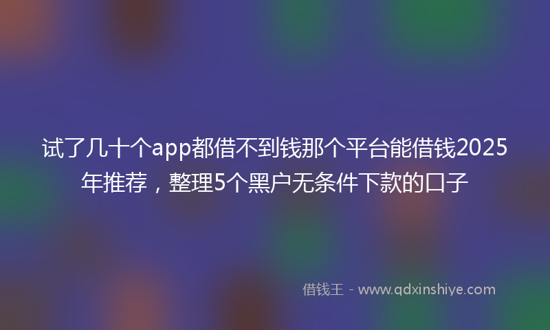 试了几十个app都借不到钱那个平台能借钱2025年推荐，整理5个黑户无条件下款的口子