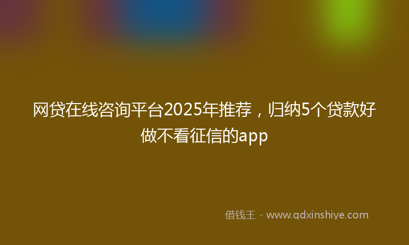 网贷在线咨询平台2025年推荐，归纳5个贷款好做不看征信的app