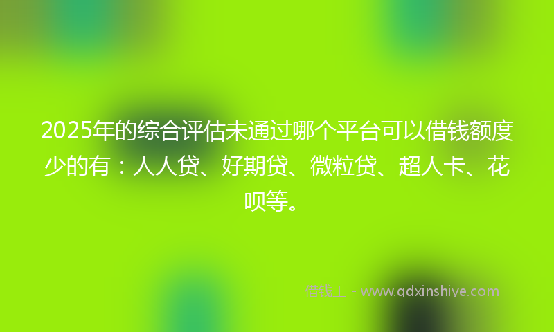2025年的综合评估未通过哪个平台可以借钱额度少的有：人人贷、好期贷、微粒贷、超人卡、花呗等。