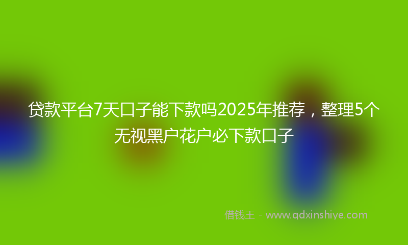 贷款平台7天口子能下款吗2025年推荐，整理5个无视黑户花户必下款口子