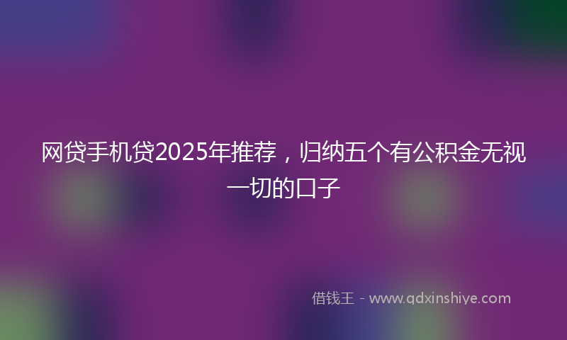 网贷手机贷2025年推荐，归纳五个有公积金无视一切的口子