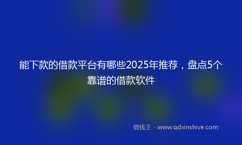 能下款的借款平台有哪些2025年推荐，盘点5个靠谱的借款软件