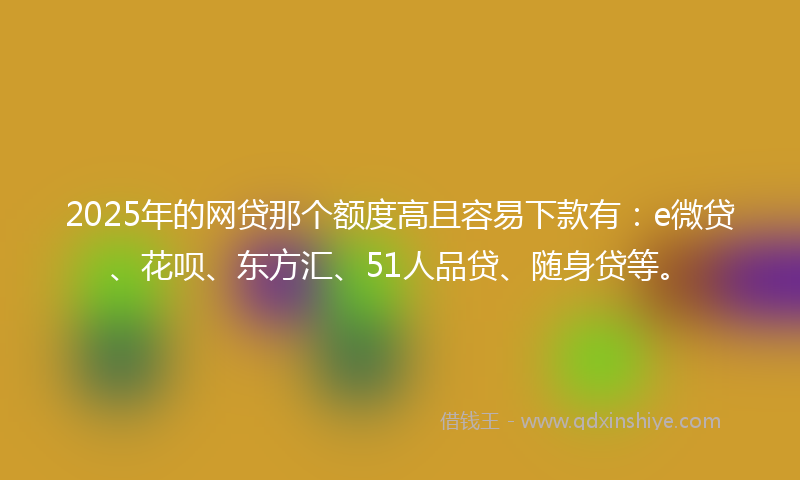 2025年的网贷那个额度高且容易下款有：e微贷、花呗、东方汇、51人品贷、随身贷等。