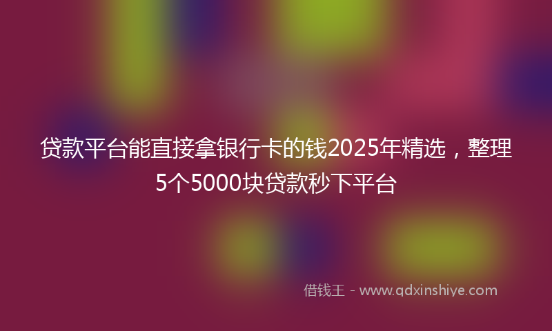 贷款平台能直接拿银行卡的钱2025年精选，整理5个5000块贷款秒下平台