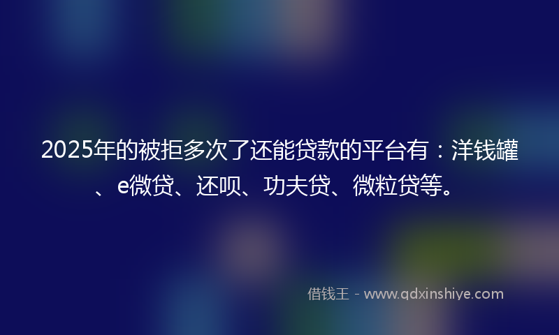 2025年的被拒多次了还能贷款的平台有：洋钱罐、e微贷、还呗、功夫贷、微粒贷等。