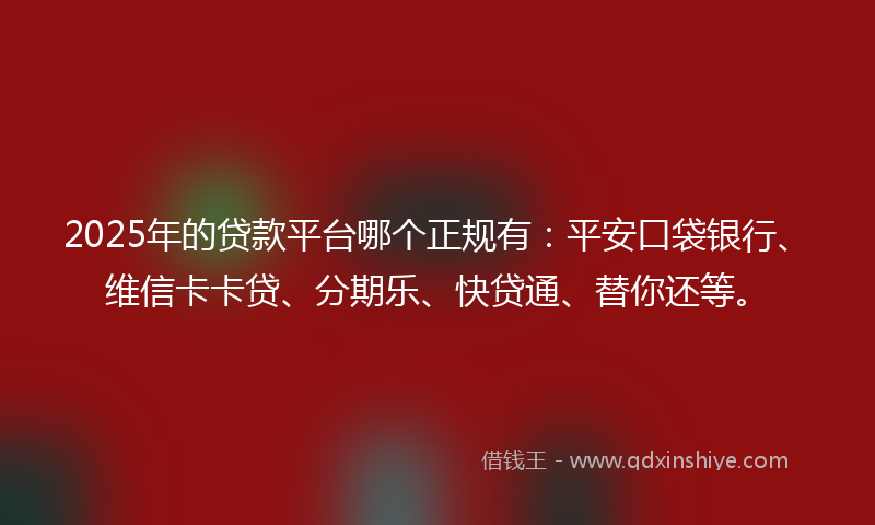 2025年的贷款平台哪个正规有：平安口袋银行、维信卡卡贷、分期乐、快贷通、替你还等。