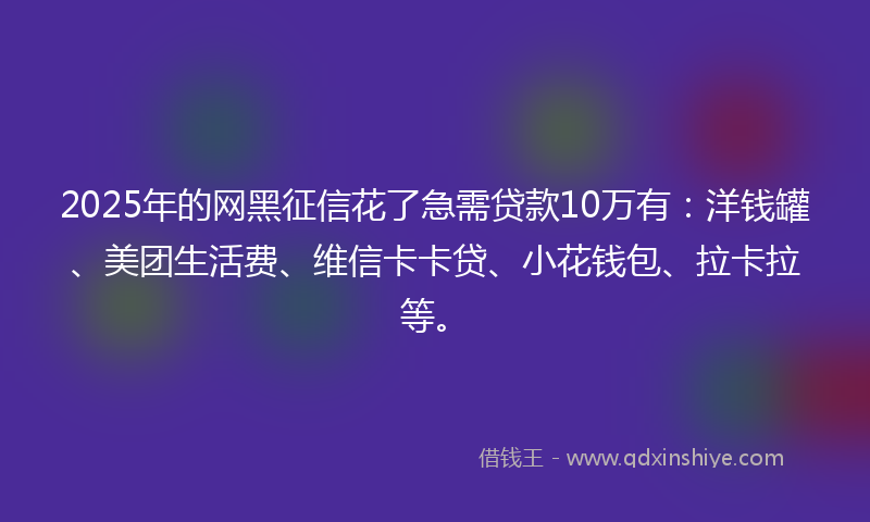 2025年的网黑征信花了急需贷款10万有：洋钱罐、美团生活费、维信卡卡贷、小花钱包、拉卡拉等。