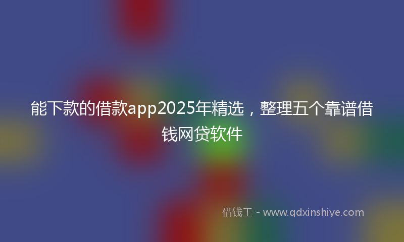 能下款的借款app2025年精选，整理五个靠谱借钱网贷软件