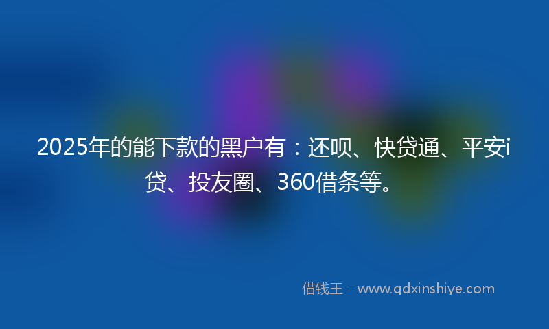 2025年的能下款的黑户有：还呗、快贷通、平安i贷、投友圈、360借条等。