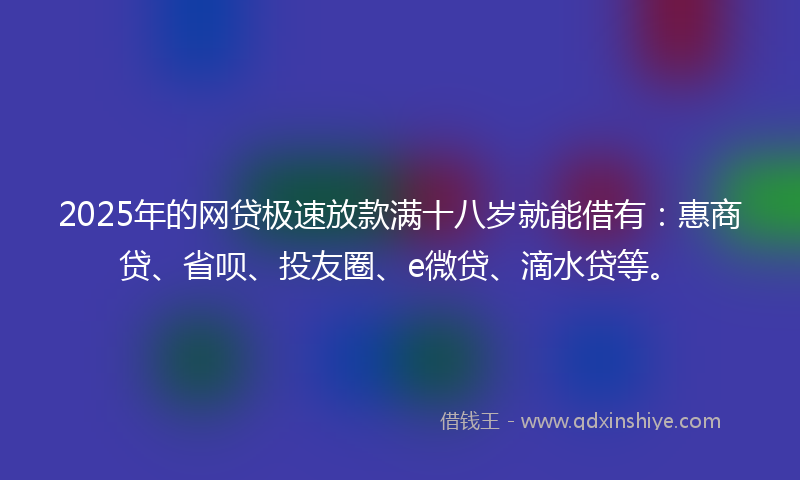 2025年的网贷极速放款满十八岁就能借有：惠商贷、省呗、投友圈、e微贷、滴水贷等。