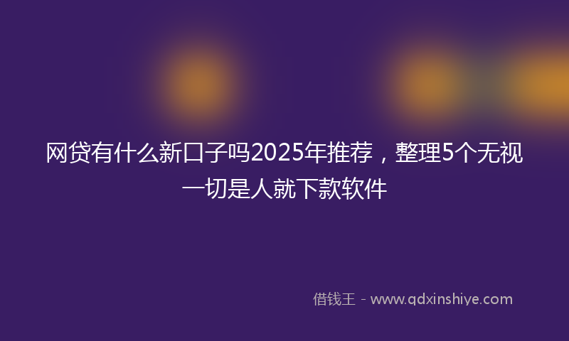网贷有什么新口子吗2025年推荐，整理5个无视一切是人就下款软件