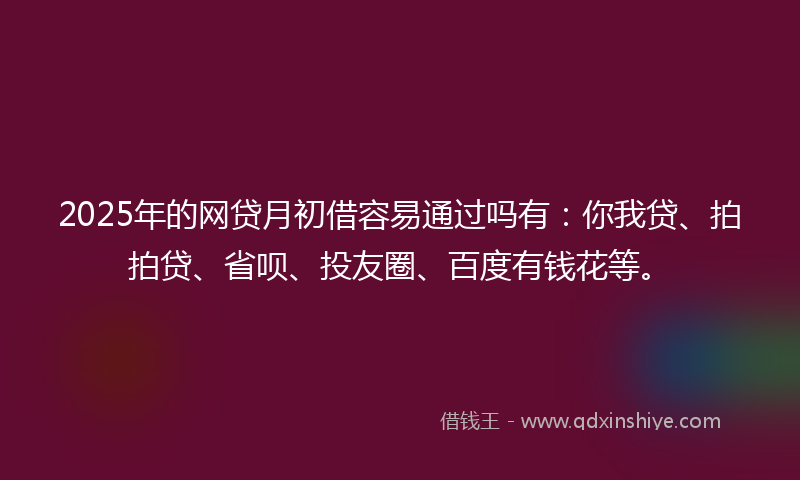 2025年的网贷月初借容易通过吗有：你我贷、拍拍贷、省呗、投友圈、百度有钱花等。