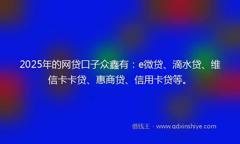 2025年的网贷口子众鑫有：e微贷、滴水贷、维信卡卡贷、惠商贷、信用卡贷等。