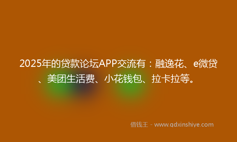 2025年的贷款论坛APP交流有：融逸花、e微贷、美团生活费、小花钱包、拉卡拉等。