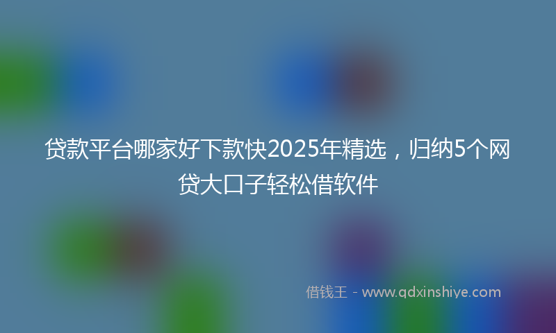 贷款平台哪家好下款快2025年精选，归纳5个网贷大口子轻松借软件