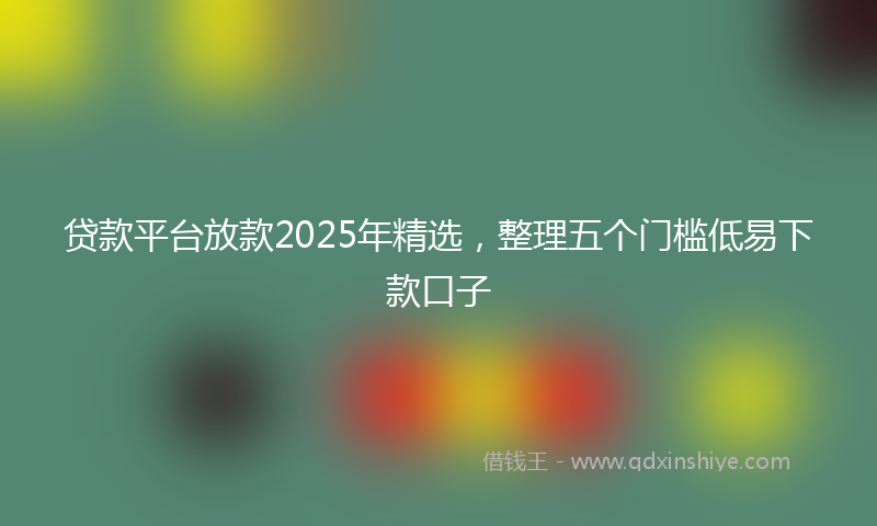 贷款平台放款2025年精选，整理五个门槛低易下款口子
