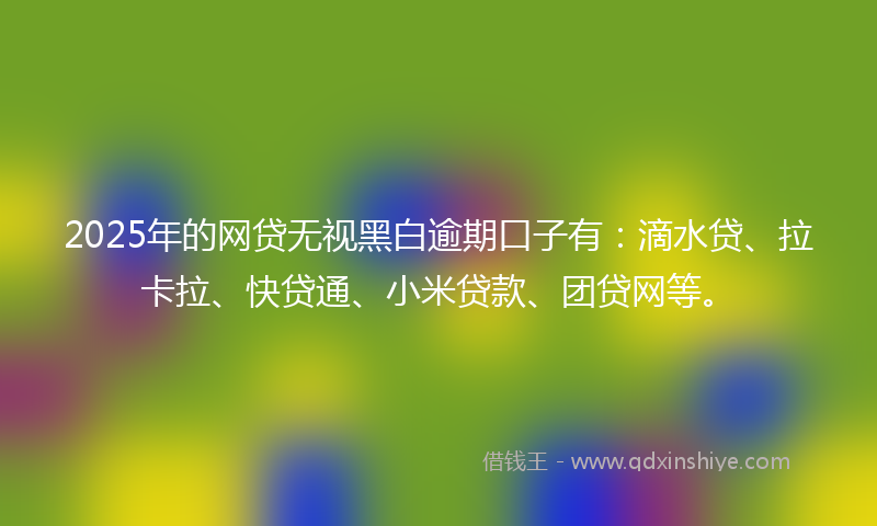 2025年的网贷无视黑白逾期口子有：滴水贷、拉卡拉、快贷通、小米贷款、团贷网等。