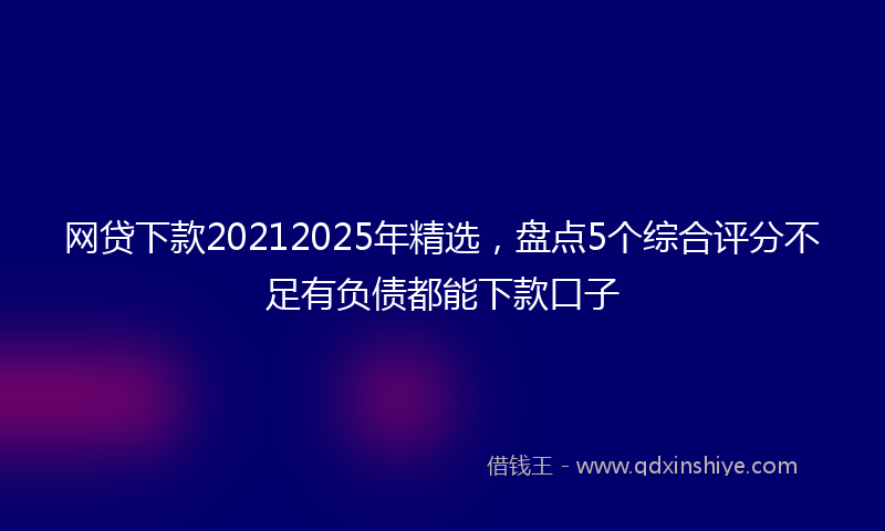 网贷下款20212025年精选，盘点5个综合评分不足有负债都能下款口子