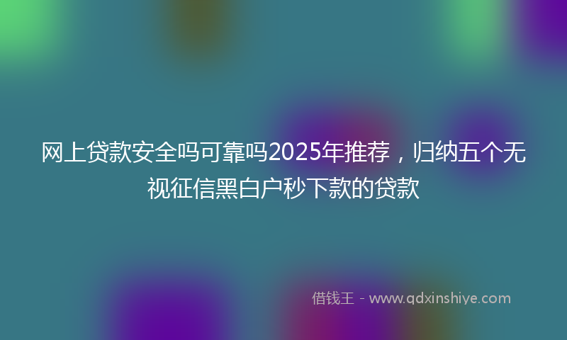网上贷款安全吗可靠吗2025年推荐，归纳五个无视征信黑白户秒下款的贷款