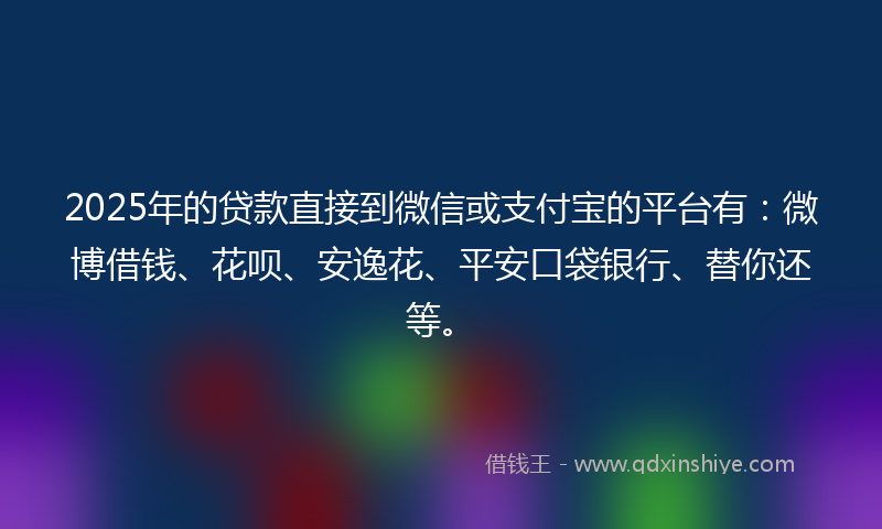 2025年的贷款直接到微信或支付宝的平台有：微博借钱、花呗、安逸花、平安口袋银行、替你还等。