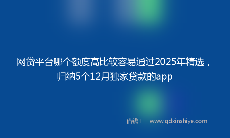 网贷平台哪个额度高比较容易通过2025年精选，归纳5个12月独家贷款的app