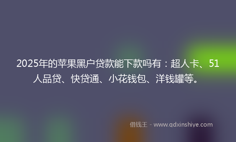 2025年的苹果黑户贷款能下款吗有：超人卡、51人品贷、快贷通、小花钱包、洋钱罐等。