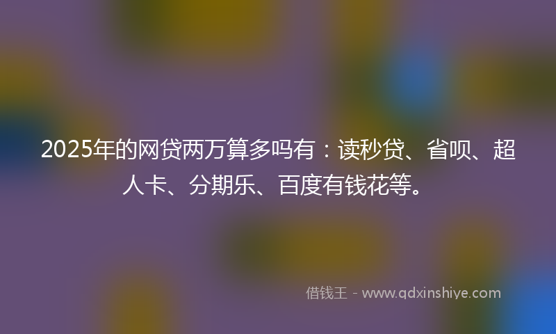 2025年的网贷两万算多吗有：读秒贷、省呗、超人卡、分期乐、百度有钱花等。