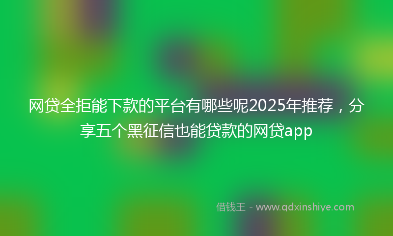 网贷全拒能下款的平台有哪些呢2025年推荐，分享五个黑征信也能贷款的网贷app
