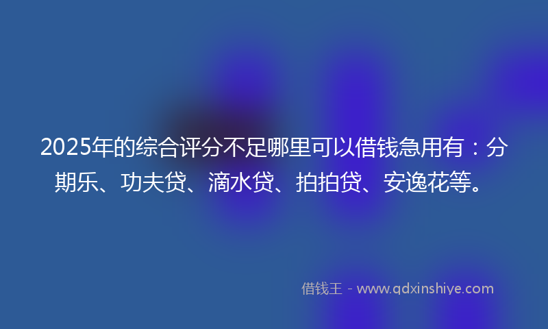 2025年的综合评分不足哪里可以借钱急用有：分期乐、功夫贷、滴水贷、拍拍贷、安逸花等。