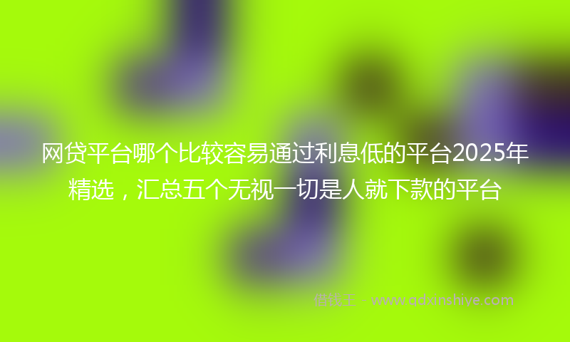 网贷平台哪个比较容易通过利息低的平台2025年精选，汇总五个无视一切是人就下款的平台